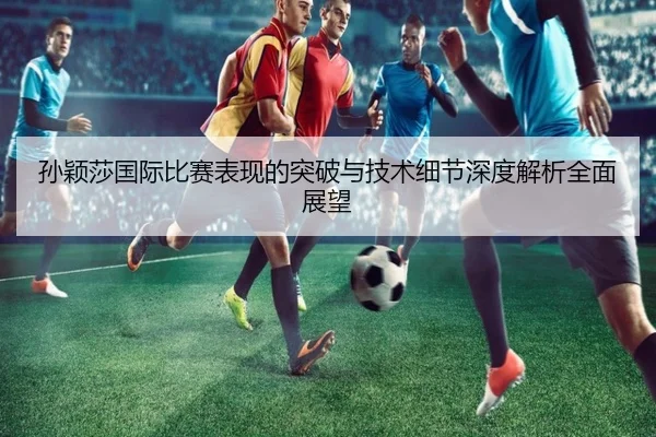 孙颖莎国际比赛表现的突破与技术细节深度解析全面展望